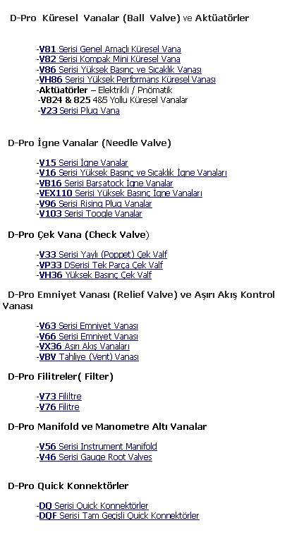 Metin Kutusu:     D-Pro  K�resel  Vanalar (Ball  Valve) ve Akt�at�rler 	-V81 Serisi Genel Ama�l� K�resel Vana	-V82 Serisi Kompak Mini K�resel Vana 	-V86 Serisi Y�ksek Bas�n� ve S�cakl�k Vanas�	-VH86 Serisi Y�ksek Performans K�resel Vanas�  	-Akt�at�rler � Elektrikli / Pn�matik              -V824 & 825 4&5 Yollu K�resel Vanalar              -V23 Serisi Plug Vana   D-Pro �gne Vanalar (Needle Valve)	-V15 Serisi �gne Vanalar 	-V16 Serisi Y�ksek Bas�n� ve S�cakl�k �gne Vanalar� 	-VB16 Serisi Barsatock �gne Vanalar	-VEX110 Serisi Y�ksek Bas�n� �gne Vanalar�	-V96 Serisi Rising Plug Vanalar	-V103 Serisi Toogle Vanalar  D-Pro �ek Vana (Check Valve)	-V33 Serisi Yayl� (Poppet) �ek Valf	-VP33 DSerisi Tek Par�a �ek Valf	-VH36 Y�ksek Bas�n� �ek Valf  D-Pro Emniyet Vanas� (Relief Valve) ve A��r� Ak�� Kontrol Vanas�	-V63 Serisi Emniyet Vanas�	-V66 Serisi Emniyet Vanas�	-VX36 A��r� Ak�� Vanalar�	-VBV Tahliye (Vent) Vanas�  D-Pro Filitreler( Filter)	-V73 Fililtre           	-V76 Filitre  D-Pro Manifold ve Manometre Alt� Vanalar	-V56 Serisi Instrument Manifold	-V46 Serisi Gauge Root Valves  D-Pro Quick Konnekt�rler	-DQ Serisi Quick Konnekt�rler	-DQF Serisi Tam Ge�i�li Quick Konnekt�rler